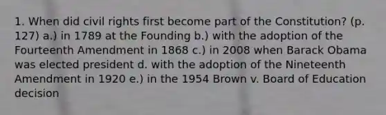 1. When did civil rights first become part of the Constitution? (p. 127) a.) in 1789 at the Founding b.) with the adoption of the Fourteenth Amendment in 1868 c.) in 2008 when Barack Obama was elected president d. with the adoption of the Nineteenth Amendment in 1920 e.) in the 1954 Brown v. Board of Education decision