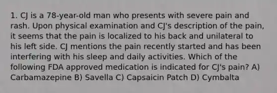 1. CJ is a 78-year-old man who presents with severe pain and rash. Upon physical examination and CJ's description of the pain, it seems that the pain is localized to his back and unilateral to his left side. CJ mentions the pain recently started and has been interfering with his sleep and daily activities. Which of the following FDA approved medication is indicated for CJ's pain? A) Carbamazepine B) Savella C) Capsaicin Patch D) Cymbalta