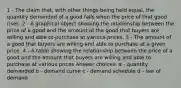 1 - The claim that, with other things being held equal, the quantity demanded of a good falls when the price of that good rises. 2 - A graphical object showing the relationship between the price of a good and the amount of the good that buyers are willing and able to purchase at various prices. 3 - The amount of a good that buyers are willing and able to purchase at a given price. 4 - A table showing the relationship between the price of a good and the amount that buyers are willing and able to purchase at various prices Answer choices: a - quantity demanded b - demand curve c - demand schedule d - law of demand