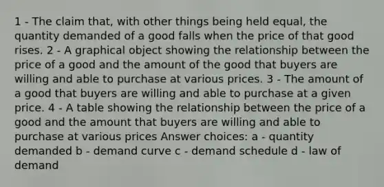 1 - The claim that, with other things being held equal, the quantity demanded of a good falls when the price of that good rises. 2 - A graphical object showing the relationship between the price of a good and the amount of the good that buyers are willing and able to purchase at various prices. 3 - The amount of a good that buyers are willing and able to purchase at a given price. 4 - A table showing the relationship between the price of a good and the amount that buyers are willing and able to purchase at various prices Answer choices: a - quantity demanded b - demand curve c - demand schedule d - law of demand