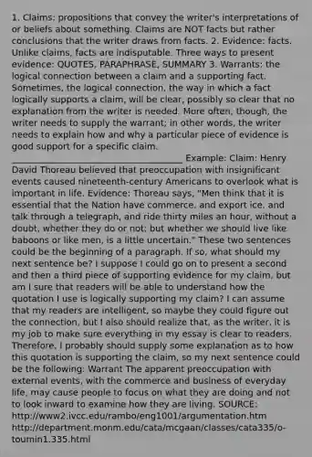 1. Claims: propositions that convey the writer's interpretations of or beliefs about something. Claims are NOT facts but rather conclusions that the writer draws from facts. 2. Evidence: facts. Unlike claims, facts are indisputable. Three ways to present evidence: QUOTES, PARAPHRASE, SUMMARY 3. Warrants: the logical connection between a claim and a supporting fact. Sometimes, the logical connection, the way in which a fact logically supports a claim, will be clear, possibly so clear that no explanation from the writer is needed. More often, though, the writer needs to supply the warrant; in other words, the writer needs to explain how and why a particular piece of evidence is good support for a specific claim. _______________________________________ Example: Claim: <a href='https://www.questionai.com/knowledge/kF5F4CRrWT-henry-david-thoreau' class='anchor-knowledge'>henry david thoreau</a> believed that preoccupation with insignificant events caused nineteenth-century Americans to overlook what is important in life. Evidence: Thoreau says, "Men think that it is essential that the Nation have commerce, and export ice, and talk through a telegraph, and ride thirty miles an hour, without a doubt, whether they do or not; but whether we should live like baboons or like men, is a little uncertain." These two sentences could be the beginning of a paragraph. If so, what should my next sentence be? I suppose I could go on to present a second and then a third piece of supporting evidence for my claim, but am I sure that readers will be able to understand how the quotation I use is logically supporting my claim? I can assume that my readers are intelligent, so maybe they could figure out the connection, but I also should realize that, as the writer, it is my job to make sure everything in my essay is clear to readers. Therefore, I probably should supply some explanation as to how this quotation is supporting the claim, so my next sentence could be the following: Warrant The apparent preoccupation with external events, with the commerce and business of everyday life, may cause people to focus on what they are doing and not to look inward to examine how they are living. SOURCE: http://www2.ivcc.edu/rambo/eng1001/argumentation.htm http://department.monm.edu/cata/mcgaan/classes/cata335/o-toumin1.335.html