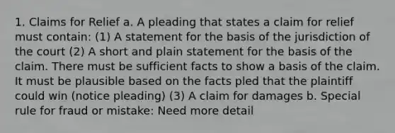 1. Claims for Relief a. A pleading that states a claim for relief must contain: (1) A statement for the basis of the jurisdiction of the court (2) A short and plain statement for the basis of the claim. There must be sufficient facts to show a basis of the claim. It must be plausible based on the facts pled that the plaintiff could win (notice pleading) (3) A claim for damages b. Special rule for fraud or mistake: Need more detail