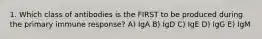 1. Which class of antibodies is the FIRST to be produced during the primary immune response? A) IgA B) IgD C) IgE D) IgG E) IgM