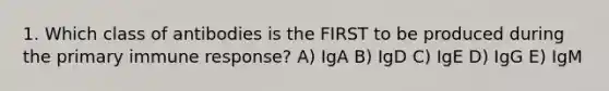 1. Which class of antibodies is the FIRST to be produced during the primary immune response? A) IgA B) IgD C) IgE D) IgG E) IgM