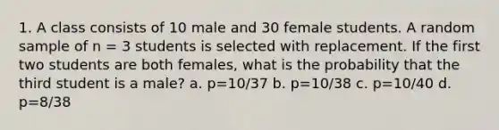 1. A class consists of 10 male and 30 female students. A random sample of n = 3 students is selected with replacement. If the first two students are both females, what is the probability that the third student is a male? a. p=10/37 b. p=10/38 c. p=10/40 d. p=8/38