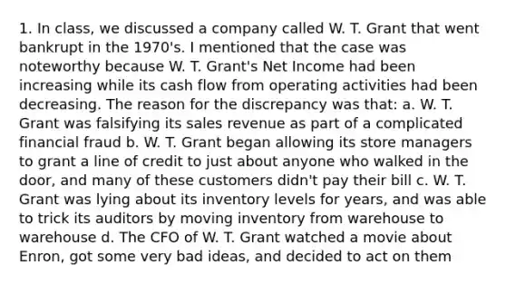 1. In class, we discussed a company called W. T. Grant that went bankrupt in the 1970's. I mentioned that the case was noteworthy because W. T. Grant's Net Income had been increasing while its cash flow from operating activities had been decreasing. The reason for the discrepancy was that: a. W. T. Grant was falsifying its sales revenue as part of a complicated financial fraud b. W. T. Grant began allowing its store managers to grant a line of credit to just about anyone who walked in the door, and many of these customers didn't pay their bill c. W. T. Grant was lying about its inventory levels for years, and was able to trick its auditors by moving inventory from warehouse to warehouse d. The CFO of W. T. Grant watched a movie about Enron, got some very bad ideas, and decided to act on them