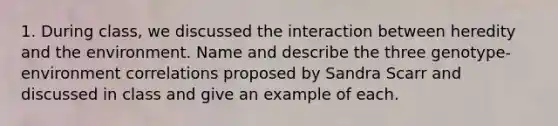 1. During class, we discussed the interaction between heredity and the environment. Name and describe the three genotype-environment correlations proposed by Sandra Scarr and discussed in class and give an example of each.