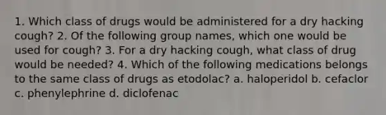 1. Which class of drugs would be administered for a dry hacking cough? 2. Of the following group names, which one would be used for cough? 3. For a dry hacking cough, what class of drug would be needed? 4. Which of the following medications belongs to the same class of drugs as etodolac? a. haloperidol b. cefaclor c. phenylephrine d. diclofenac