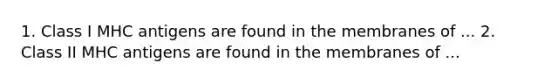 1. Class I MHC antigens are found in the membranes of ... 2. Class II MHC antigens are found in the membranes of ...