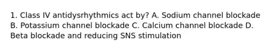 1. Class IV antidysrhythmics act by? A. Sodium channel blockade B. Potassium channel blockade C. Calcium channel blockade D. Beta blockade and reducing SNS stimulation