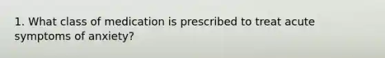 1. What class of medication is prescribed to treat acute symptoms of anxiety?