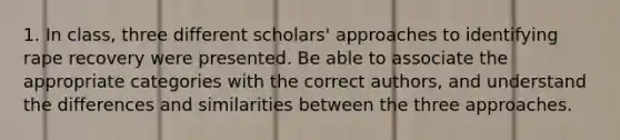 1. In class, three different scholars' approaches to identifying rape recovery were presented. Be able to associate the appropriate categories with the correct authors, and understand the differences and similarities between the three approaches.