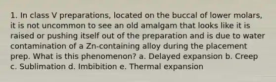 1. In class V preparations, located on the buccal of lower molars, it is not uncommon to see an old amalgam that looks like it is raised or pushing itself out of the preparation and is due to water contamination of a Zn-containing alloy during the placement prep. What is this phenomenon? a. Delayed expansion b. Creep c. Sublimation d. Imbibition e. Thermal expansion