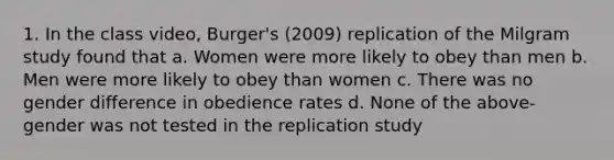 1. In the class video, Burger's (2009) replication of the Milgram study found that a. Women were more likely to obey than men b. Men were more likely to obey than women c. There was no gender difference in obedience rates d. None of the above-gender was not tested in the replication study