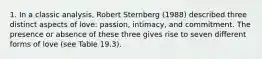 1. In a classic analysis, Robert Sternberg (1988) described three distinct aspects of love: passion, intimacy, and commitment. The presence or absence of these three gives rise to seven different forms of love (see Table 19.3).