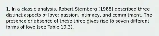 1. In a classic analysis, Robert Sternberg (1988) described three distinct aspects of love: passion, intimacy, and commitment. The presence or absence of these three gives rise to seven different forms of love (see Table 19.3).