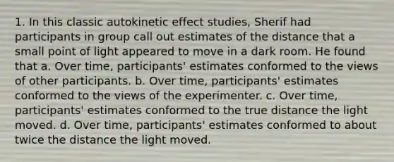 1. In this classic autokinetic effect studies, Sherif had participants in group call out estimates of the distance that a small point of light appeared to move in a dark room. He found that a. Over time, participants' estimates conformed to the views of other participants. b. Over time, participants' estimates conformed to the views of the experimenter. c. Over time, participants' estimates conformed to the true distance the light moved. d. Over time, participants' estimates conformed to about twice the distance the light moved.