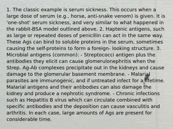 1. The classic example is serum sickness. This occurs when a large dose of serum (e.g., horse, anti-snake venom) is given. It is 'one-shot' serum sickness, and very similar to what happened in the rabbit-BSA model outlined above. 2. Haptenic antigens, such as large or repeated doses of penicillin can act in the same way. These Ags can bind to soluble proteins in the serum, sometimes causing the self-proteins to form a foreign- looking structure. 3. Microbial antigens (common): - Streptococci antigen plus the antibodies they elicit can cause glomerulonephritis when the Strep. Ag-Ab complexes precipitate out in the kidneys and cause damage to the glomerular basement membrane. - Malarial parasites are immunogenic, and if untreated infect for a lifetime. Malarial antigens and their antibodies can also damage the kidney and produce a nephrotic syndrome. - Chronic infections such as Hepatitis B virus which can circulate combined with specific antibodies and the deposition can cause vasculitis and arthritis. In each case, large amounts of Ags are present for considerable time.