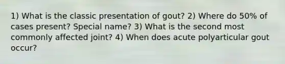 1) What is the classic presentation of gout? 2) Where do 50% of cases present? Special name? 3) What is the second most commonly affected joint? 4) When does acute polyarticular gout occur?