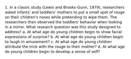 1. In a classic study (Lewis and Brooks-Gunn, 1979), researchers asked infants' and toddlers' mothers to put a small spot of rouge on their children's noses while pretending to wipe them. The researchers then observed the toddlers' behavior when looking in a mirror. What research question was this study designed to address? a. At what age do young children begin to show facial expressions of surprise? b. At what age do young children begin to laugh in amusement? c. At what age do young children attribute the trick with the rouge to their mother? d. At what age do young children begin to develop a sense of self?