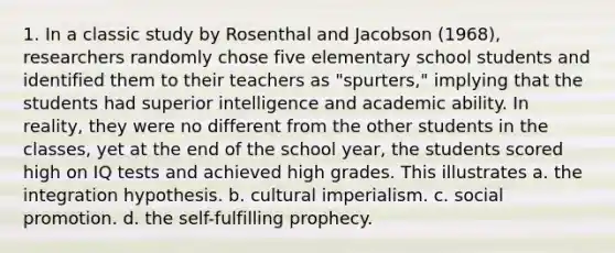 1. In a classic study by Rosenthal and Jacobson (1968), researchers randomly chose five elementary school students and identified them to their teachers as "spurters," implying that the students had superior intelligence and academic ability. In reality, they were no different from the other students in the classes, yet at the end of the school year, the students scored high on IQ tests and achieved high grades. This illustrates a. the integration hypothesis. b. cultural imperialism. c. social promotion. d. the self-fulfilling prophecy.