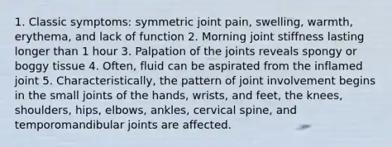 1. Classic symptoms: symmetric joint pain, swelling, warmth, erythema, and lack of function 2. Morning joint stiffness lasting longer than 1 hour 3. Palpation of the joints reveals spongy or boggy tissue 4. Often, fluid can be aspirated from the inflamed joint 5. Characteristically, the pattern of joint involvement begins in the small joints of the hands, wrists, and feet, the knees, shoulders, hips, elbows, ankles, cervical spine, and temporomandibular joints are affected.