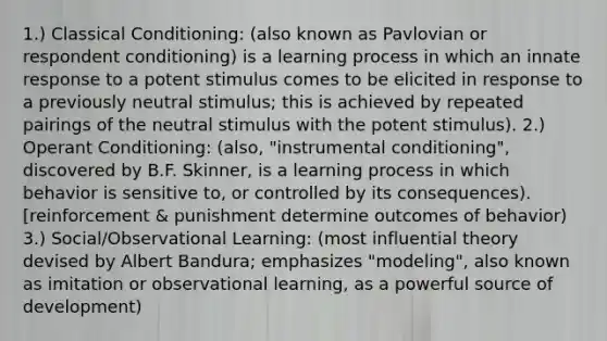 1.) Classical Conditioning: (also known as Pavlovian or respondent conditioning) is a learning process in which an innate response to a potent stimulus comes to be elicited in response to a previously neutral stimulus; this is achieved by repeated pairings of the neutral stimulus with the potent stimulus). 2.) Operant Conditioning: (also, "instrumental conditioning", discovered by B.F. Skinner, is a learning process in which behavior is sensitive to, or controlled by its consequences). [reinforcement & punishment determine outcomes of behavior) 3.) Social/Observational Learning: (most influential theory devised by Albert Bandura; emphasizes "modeling", also known as imitation or observational learning, as a powerful source of development)