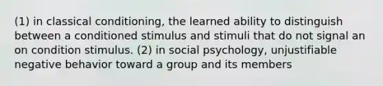 (1) in classical conditioning, the learned ability to distinguish between a conditioned stimulus and stimuli that do not signal an on condition stimulus. (2) in social psychology, unjustifiable negative behavior toward a group and its members