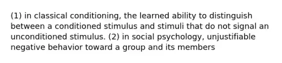 (1) in classical conditioning, the learned ability to distinguish between a conditioned stimulus and stimuli that do not signal an unconditioned stimulus. (2) in social psychology, unjustifiable negative behavior toward a group and its members