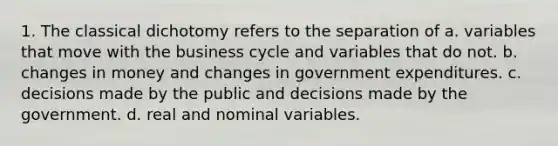 1. The classical dichotomy refers to the separation of a. variables that move with the business cycle and variables that do not. b. changes in money and changes in government expenditures. c. decisions made by the public and decisions made by the government. d. real and nominal variables.