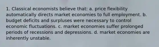 1. Classical economists believe that: a. price flexibility automatically directs market economies to full employment. b. budget deficits and surpluses were necessary to control economic fluctuations. c. market economies suffer prolonged periods of recessions and depressions. d. market economies are inherently unstable.