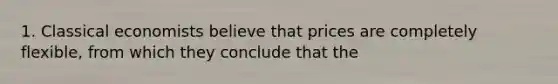 1. Classical economists believe that prices are completely flexible, from which they conclude that the