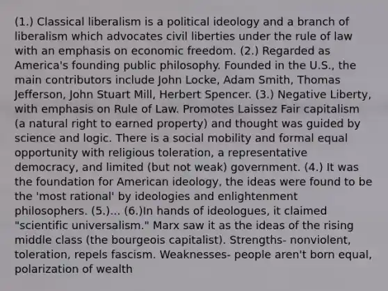 (1.) Classical liberalism is a political ideology and a branch of liberalism which advocates civil liberties under the rule of law with an emphasis on economic freedom. (2.) Regarded as America's founding public philosophy. Founded in the U.S., the main contributors include John Locke, Adam Smith, Thomas Jefferson, John Stuart Mill, Herbert Spencer. (3.) Negative Liberty, with emphasis on Rule of Law. Promotes Laissez Fair capitalism (a natural right to earned property) and thought was guided by science and logic. There is a social mobility and formal equal opportunity with religious toleration, a representative democracy, and limited (but not weak) government. (4.) It was the foundation for American ideology, the ideas were found to be the 'most rational' by ideologies and enlightenment philosophers. (5.)... (6.)In hands of ideologues, it claimed "scientific universalism." Marx saw it as the ideas of the rising middle class (the bourgeois capitalist). Strengths- nonviolent, toleration, repels fascism. Weaknesses- people aren't born equal, polarization of wealth