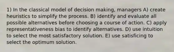 1) In the classical model of decision making, managers A) create heuristics to simplify the process. B) identify and evaluate all possible alternatives before choosing a course of action. C) apply representativeness bias to identify alternatives. D) use intuition to select the most satisfactory solution. E) use satisficing to select the optimum solution.