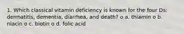 1. Which classical vitamin deficiency is known for the four Ds: dermatitis, dementia, diarrhea, and death? o a. thiamin o b. niacin o c. biotin o d. folic acid