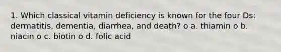 1. Which classical vitamin deficiency is known for the four Ds: dermatitis, dementia, diarrhea, and death? o a. thiamin o b. niacin o c. biotin o d. folic acid