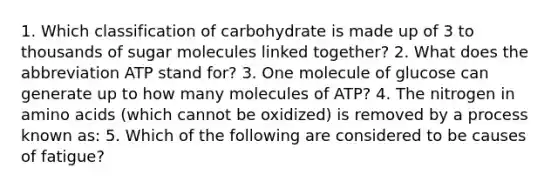 1. Which classification of carbohydrate is made up of 3 to thousands of sugar molecules linked together? 2. What does the abbreviation ATP stand for? 3. One molecule of glucose can generate up to how many molecules of ATP? 4. The nitrogen in amino acids (which cannot be oxidized) is removed by a process known as: 5. Which of the following are considered to be causes of fatigue?