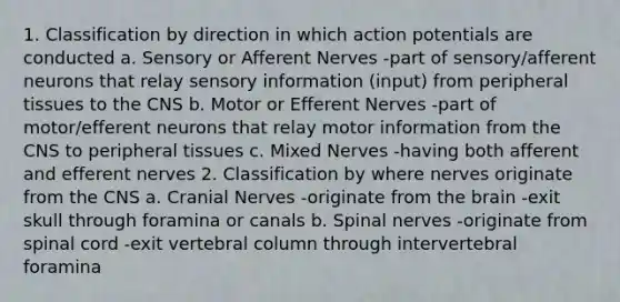 1. Classification by direction in which action potentials are conducted a. Sensory or Afferent Nerves -part of sensory/afferent neurons that relay sensory information (input) from peripheral tissues to the CNS b. Motor or Efferent Nerves -part of motor/efferent neurons that relay motor information from the CNS to peripheral tissues c. Mixed Nerves -having both afferent and efferent nerves 2. Classification by where nerves originate from the CNS a. Cranial Nerves -originate from the brain -exit skull through foramina or canals b. Spinal nerves -originate from spinal cord -exit vertebral column through intervertebral foramina