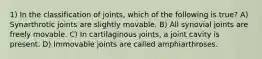 1) In the classification of joints, which of the following is true? A) Synarthrotic joints are slightly movable. B) All synovial joints are freely movable. C) In cartilaginous joints, a joint cavity is present. D) Immovable joints are called amphiarthroses.