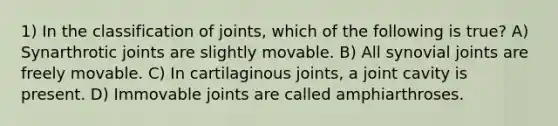 1) In the classification of joints, which of the following is true? A) Synarthrotic joints are slightly movable. B) All synovial joints are freely movable. C) In cartilaginous joints, a joint cavity is present. D) Immovable joints are called amphiarthroses.