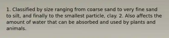 1. Classified by size ranging from coarse sand to very fine sand to silt, and finally to the smallest particle, clay. 2. Also affects the amount of water that can be absorbed and used by plants and animals.