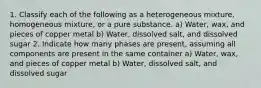 1. Classify each of the following as a heterogeneous mixture, homogeneous mixture, or a pure substance. a) Water, wax, and pieces of copper metal b) Water, dissolved salt, and dissolved sugar 2. Indicate how many phases are present, assuming all components are present in the same container a) Water, wax, and pieces of copper metal b) Water, dissolved salt, and dissolved sugar