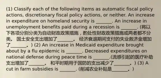 (1) Classify each of the following items as automatic fiscal policy​ actions, discretionary fiscal policy​ actions, or neither. An increase in expenditure on homeland security is​ _______. An increase in unemployment benefits paid during a recession is​ _______. (将以下各项分别分类为自动财政政策措施，酌处性财政政策措施或两者都不分类。 国土安全支出增加了_______。 经济衰退期间支付的失业救济金增加了_______。) (2) An increase in Medicaid expenditure brought about by a flu epidemic is​ _______. Decreased expenditures on national defense during peace time is​ _______.(流感引起的医疗补助支出增加了_______。 和平时期用于国防的支出减少了_______。) (3) A cut in farm subsidies is​ _______. (削减农业补贴是_______。)