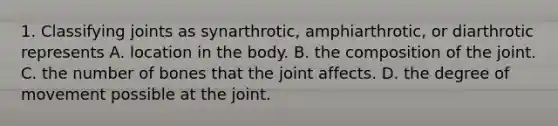 1. Classifying joints as synarthrotic, amphiarthrotic, or diarthrotic represents A. location in the body. B. the composition of the joint. C. the number of bones that the joint affects. D. the degree of movement possible at the joint.