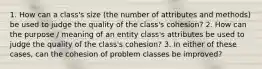 1. How can a class's size (the number of attributes and methods) be used to judge the quality of the class's cohesion? 2. How can the purpose / meaning of an entity class's attributes be used to judge the quality of the class's cohesion? 3. In either of these cases, can the cohesion of problem classes be improved?