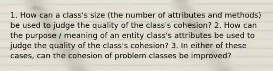 1. How can a class's size (the number of attributes and methods) be used to judge the quality of the class's cohesion? 2. How can the purpose / meaning of an entity class's attributes be used to judge the quality of the class's cohesion? 3. In either of these cases, can the cohesion of problem classes be improved?