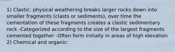 1) Clastic: physical weathering breaks larger rocks down into smaller fragments (clasts or sediments), over time the cementation of these fragments creates a clastic sedimentary rock -Categorized according to the size of the largest fragments cemented together -Often form initially in areas of high elevation 2) Chemical and organic: