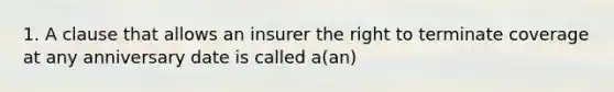 1. A clause that allows an insurer the right to terminate coverage at any anniversary date is called a(an)