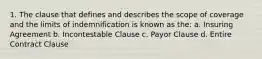 1. The clause that defines and describes the scope of coverage and the limits of indemnification is known as the: a. Insuring Agreement b. Incontestable Clause c. Payor Clause d. Entire Contract Clause