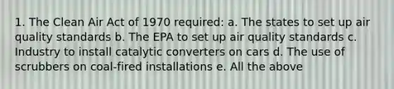 1. The Clean Air Act of 1970 required: a. The states to set up air quality standards b. The EPA to set up air quality standards c. Industry to install catalytic converters on cars d. The use of scrubbers on coal-fired installations e. All the above